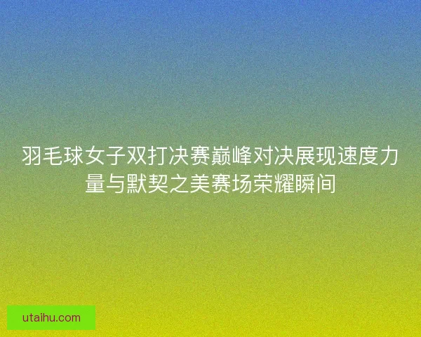 羽毛球女子双打决赛巅峰对决展现速度力量与默契之美赛场荣耀瞬间
