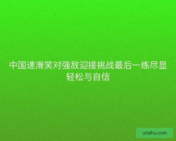 中国速滑笑对强敌迎接挑战最后一练尽显轻松与自信