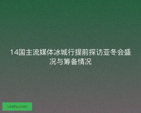 14国主流媒体冰城行提前探访亚冬会盛况与筹备情况