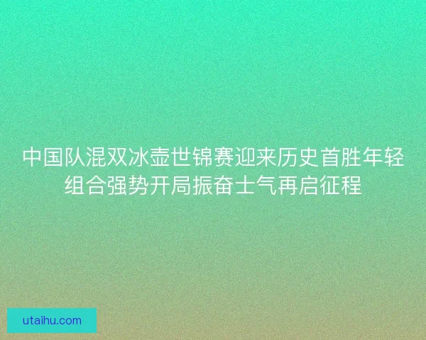 中国队混双冰壶世锦赛迎来历史首胜年轻组合强势开局振奋士气再启征程