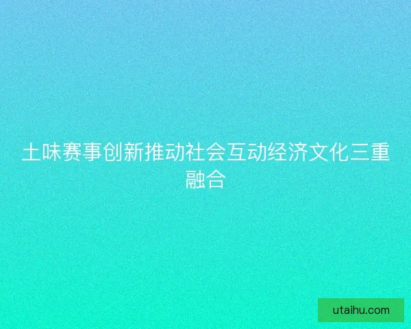 土味赛事创新推动社会互动经济文化三重融合