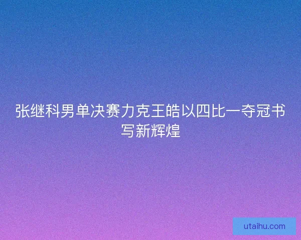张继科男单决赛力克王皓以四比一夺冠书写新辉煌