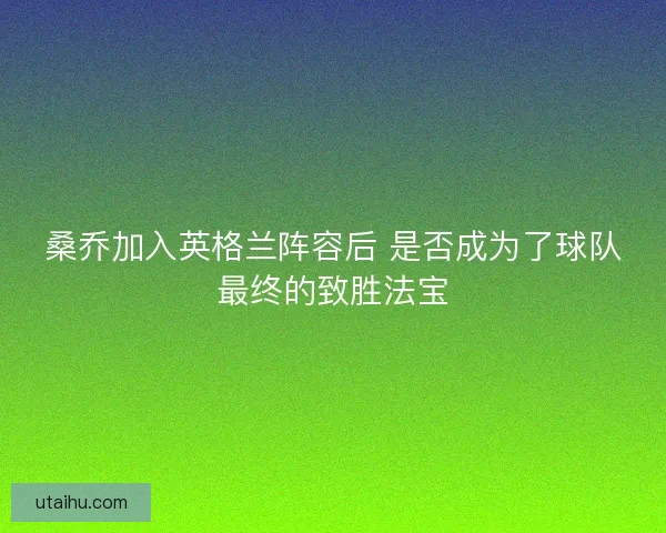 桑乔加入英格兰阵容后 是否成为了球队最终的致胜法宝