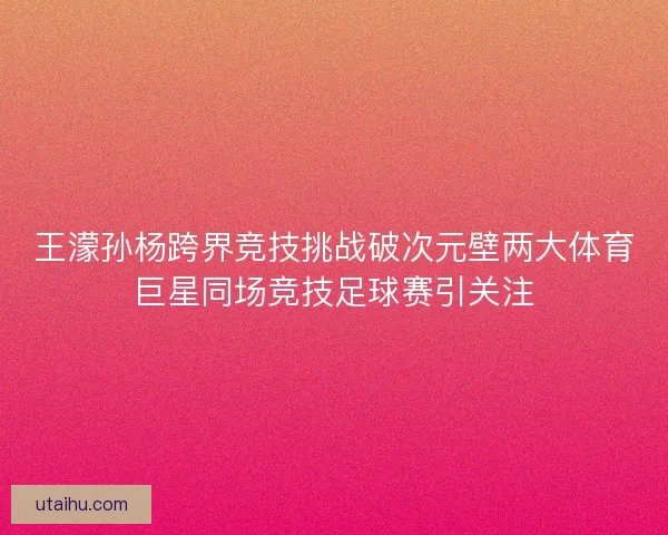 王濛孙杨跨界竞技挑战破次元壁两大体育巨星同场竞技足球赛引关注