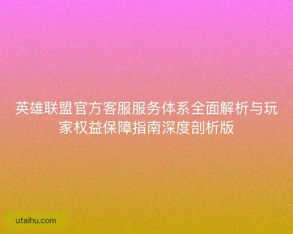英雄联盟官方客服服务体系全面解析与玩家权益保障指南深度剖析版