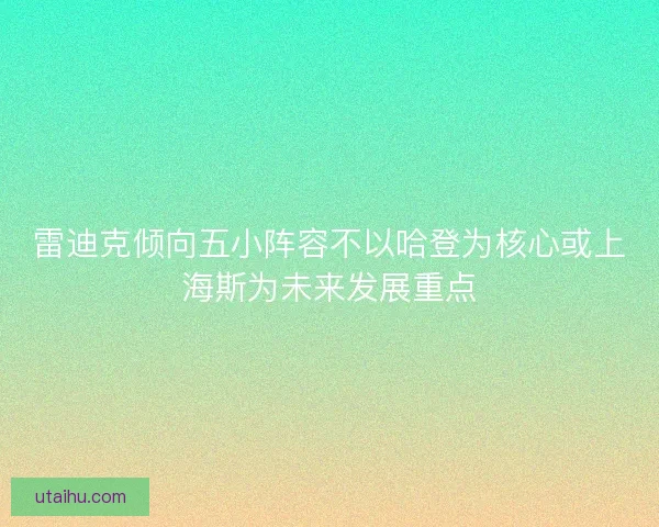 雷迪克倾向五小阵容不以哈登为核心或上海斯为未来发展重点