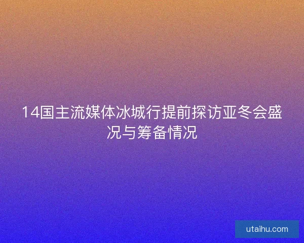 14国主流媒体冰城行提前探访亚冬会盛况与筹备情况