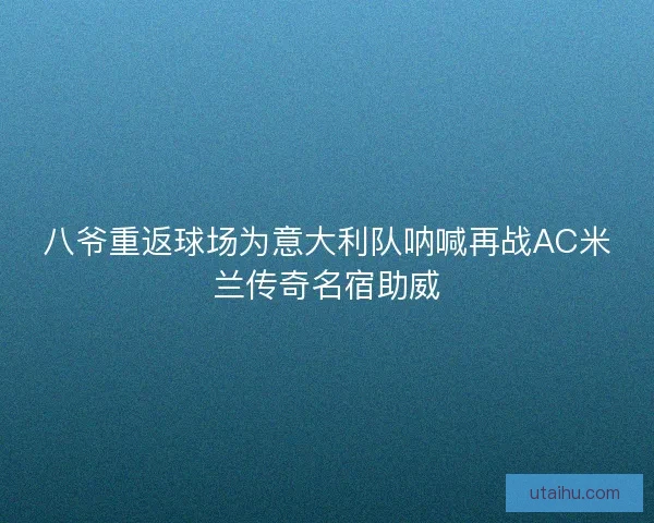 八爷重返球场为意大利队呐喊再战AC米兰传奇名宿助威