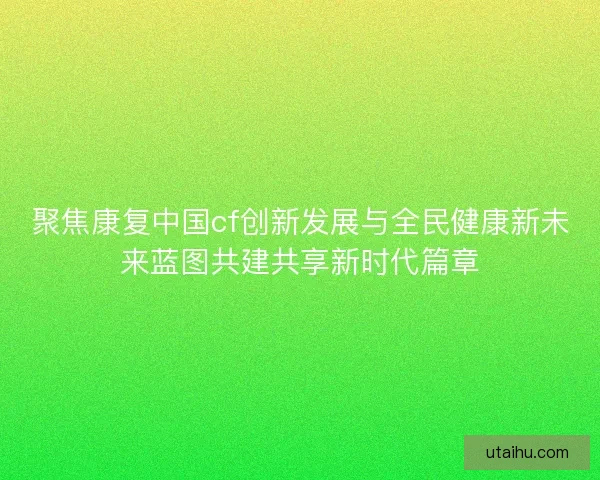 聚焦康复中国cf创新发展与全民健康新未来蓝图共建共享新时代篇章