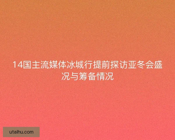 14国主流媒体冰城行提前探访亚冬会盛况与筹备情况