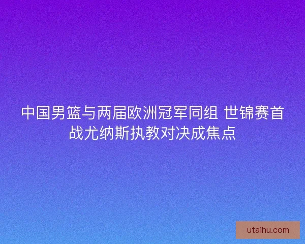 中国男篮与两届欧洲冠军同组 世锦赛首战尤纳斯执教对决成焦点