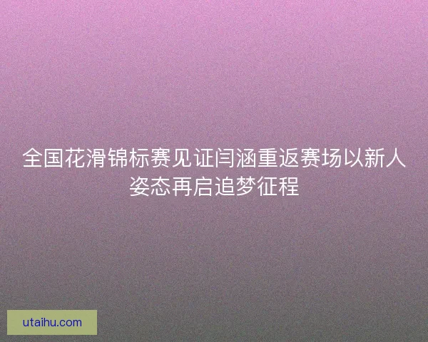 全国花滑锦标赛见证闫涵重返赛场以新人姿态再启追梦征程