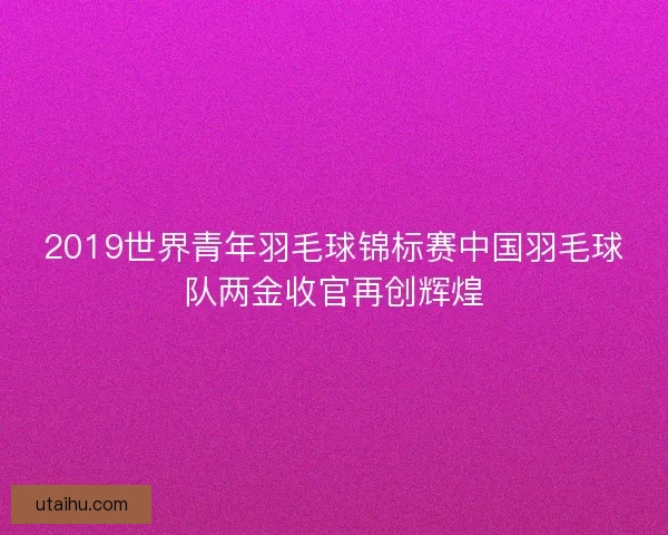 2019世界青年羽毛球锦标赛中国羽毛球队两金收官再创辉煌