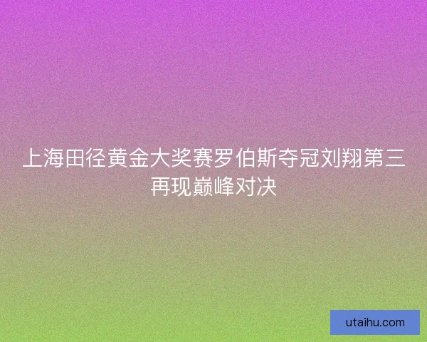 上海田径黄金大奖赛罗伯斯夺冠刘翔第三再现巅峰对决