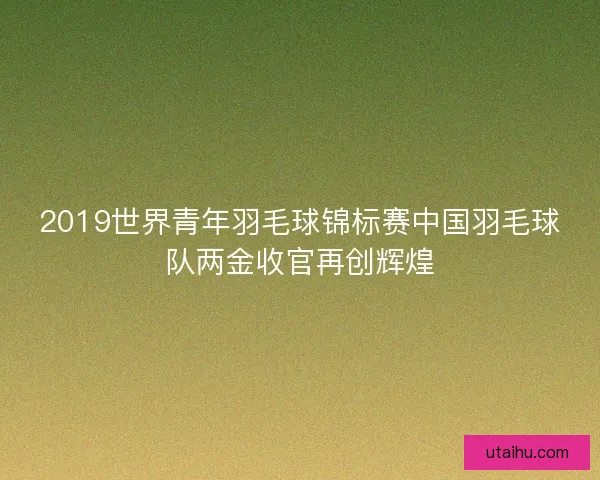 2019世界青年羽毛球锦标赛中国羽毛球队两金收官再创辉煌 2019世界青年羽毛球锦标赛中国羽毛球队两金收官再创辉煌