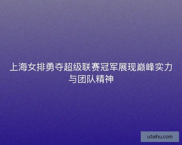 上海女排勇夺超级联赛冠军展现巅峰实力与团队精神 上海女排勇夺超级联赛冠军展现巅峰实力与团队精神